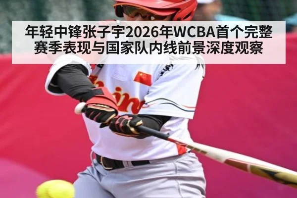 年轻中锋张子宇2026年WCBA首个完整赛季表现与国家队内线前景深度观察